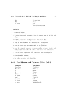 6.12. CAULIFLOWER AND POTATOES (ALOO GOBI)                          35
    3t                           Fresh cream
    3t                           Ghee
    to taste                     Salt
                                 Ghee for deep frying

  Method
 1. Grate the onions.
 2. Put the tomatoes in hot water. After 10 minutes take o the skin and
    chop.
 3. Cut the paneer into small pieces and deep fry in ghee.
 4. Heat oil in a vessel and fry the onions for a few minutes.
 5. Add the ginger and garlic paste, and fry for 1 minute.
                                                   2

 6. Add the chopped tomatoes, turmeric powder, coriander powder and
    chili powder, Garam Masala and salt. Fry for at least 3-4 minutes.
 7. Add the boiled vegetables, milk, cream and fried paneer pieces.
 8. Cook for a few minutes.
 9. Serve hot decorated with silver foil.

6.12 Cauli ower and Potatoes (Aloo Gobi)
    Quantity                     Ingredient
    1 medium                     Cauli ower
    2 medium                     Potatoes
    1                            Onion
    1                            Tomato
    1 clove                      Garlic
    1" piece                     Ginger
    pinch                        Turmeric
    to taste                     Salt
    to taste                     Pepper
    to taste                     Garam Masala
 