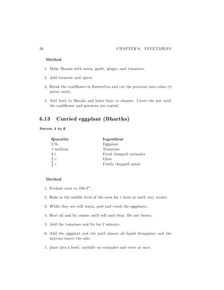 36                                            CHAPTER 6. VEGETABLES
     Method
     1. Make Masala with onion, garlic, ginger, and tomatoes.
     2. Add turmeric and spices.
     3. Break the cauli ower in owerettes and cut the potatoes into cubes (8
        pieces each).
     4. Add both to Masala and lower heat to simmer. Cover the pot until
        the cauli ower and potatoes are coated.

6.13 Curried eggplant (Bhartha)
Serves 4 to 6
        Quantity                       Ingredient
        2 lb.                          Eggplant
        4 medium                       Tomatoes
        3t                             Fresh chopped coriander
        1 c                            Ghee
        2
        2 c                            Finely chopped onion
        1




     Method
     1. Preheat oven to 450 F .
     2. Bake in the middle level of the oven for 1 hour or until very tender.
     3. While they are still warm, peel and crush the eggplants.
     4. Heat oil and fry onions until soft and clear. Do not brown.
     5. Add the tomatoes and fry for 2 minutes.
     6. Add the eggplant and stir until almost all liquid disappears and the
        mixture leaves the side.
     7. place into a bowl, sprinkle on coriander and serve at once.
 