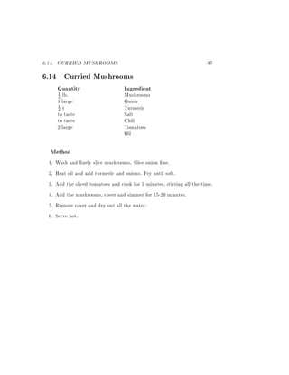 6.14. CURRIED MUSHROOMS                                                  37
6.14 Curried Mushrooms
      Quantity                      Ingredient
       1
       2lb.                         Mushrooms
      1 large                       Onion
      1 t                           Turmeric
      4
      to taste                      Salt
      to taste                      Chili
      2 large                       Tomatoes
                                    Oil

  Method
 1.   Wash and nely slice mushrooms. Slice onion ne.
 2.   Heat oil and add turmeric and onions. Fry until soft.
 3.   Add the sliced tomatoes and cook for 3 minutes, stirring all the time.
 4.   Add the mushrooms, cover and simmer for 15-20 minutes.
 5.   Remove cover and dry out all the water.
 6.   Serve hot.
 