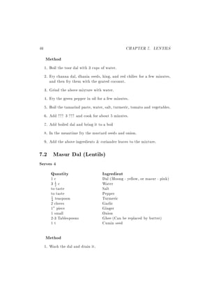 40                                                  CHAPTER 7. LENTILS
     Method
     1. Boil the toor dal with 3 cups of water.
     2. Fry channa dal, dhania seeds, hing, and red chilies for a few minutes,
        and then fry them with the grated coconut.
     3. Grind the above mixture with water.
     4. Fry the green pepper in oil for a few minutes.
     5. Boil the tamarind paste, water, salt, turmeric, tomato and vegetables.
     6. Add ??? 3 ??? and cook for about 5 minutes.
     7. Add boiled dal and bring it to a boil
     8. In the meantime fry the mustard seeds and onion.
     9. Add the above ingredients & coriander leaves to the mixture.

7.2 Masur Dal (Lentils)
Serves 4
     Quantity                         Ingredient
        1c                            Dal (Moong - yellow, or masur - pink)
        31c
          2                           Water
        to taste                      Salt
        to taste                      Pepper
        4 teaspoon                    Turmeric
        1

        2 cloves                      Garlic
        1" piece                      Ginger
        1 small                       Onion
        2-3 Tablespoons               Ghee (Can be replaced by butter)
        1t                            Cumin seed

     Method
     1. Wash the dal and drain it.
 