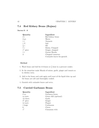 42                                                 CHAPTER 7. LENTILS
7.4 Red Kidney Beans (Rajma)
Serves 6 - 8
     Quantity                         Ingredient
        2c                            Red kidney beans
        3 qt.                         Water
        1t                            Turmeric
        1T                            Salt
        1 c                           Oil
        4
        1c                            Onion, Chopped
        1" piece                      Ginger, chopped
        1t                            Garam Masala
        3                             Chopped tomatoes
                                      Coriander leaves for garnish

     Method
     1. Wash beans and boil for 2-3 hours or 1 hour in a pressure cooker.
                                             2

     2. In the meantime make Masala of onions, garlic, ginger and tomato as
        in chicken curry.
     3. Add to the beans and cook again until most of the liquid dries up and
        the beans are soft and thoroughly cooked.
     4. Garnish with coriander leaves and serve.

7.5 Curried Garbanzo Beans
        Quantity                      Ingredient
        8 oz.                         Garbanzo beans
        to taste                      Green chili (optional)
        12 cloves                     Garlic
        2" piece                      Ginger
        to taste                      Pepper
        1 large                       Cardamom
        6                             Cloves
        1"                            Cinnamon stick
 