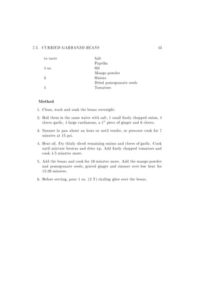 7.5. CURRIED GARBANZO BEANS                                             43
    to taste                       Salt
                                   Paprika
    4 oz.                          Oil
                                   Mango powder
    3                              Onions
                                   Dried pomegranate seeds
    4                              Tomatoes

  Method
 1. Clean, wash and soak the beans overnight.
 2. Boil them in the same water with salt, 1 small nely chopped onion, 4
    cloves garlic, 4 large cardamom, a 1" piece of ginger and 6 cloves.
 3. Simmer in pan about an hour or until tender, or pressure cook for 7
    minutes at 15 psi.
 4. Heat oil. Fry thinly sliced remaining onions and cloves of garlic. Cook
    until mixture browns and dries up. Add nely chopped tomatoes and
    cook 4-5 minutes more.
 5. Add the beans and cook for 10 minutes more. Add the mango powder
    and pomegranate seeds, grated ginger and simmer over low heat for
    15-20 minutes.
 6. Before serving, pour 1 oz. (2 T) sizzling ghee over the beans.
 