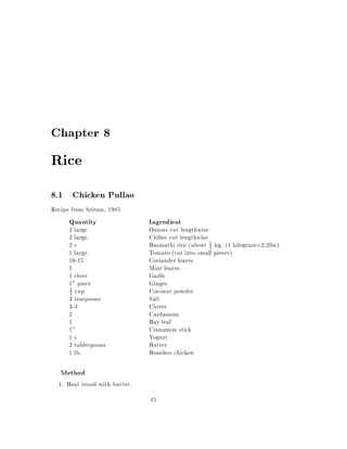 Chapter 8

Rice
8.1 Chicken Pullao
Recipe from Sriram, 1985
      Quantity                  Ingredient
      2 large                   Onions cut lengthwise
      2 large                   Chilies cut lengthwise
      2c                        Basmathi rice (about 1 kg. (1 kilogram=2.2lbs)
                                                       2
      1 large                   Tomato (cut into small pieces)
      10-15                     Coriander leaves
      5                         Mint leaves
      1 clove                   Garlic
      1" piece                  Ginger
      2 cup                     Coconut powder
      1

      3 teaspoons               Salt
      3-4                       Cloves
      2                         Cardamom
      1                         Bay leaf
      1"                        Cinnamon stick
      1c                        Yogurt
      2 tablespoons             Butter
      1 lb.                     Boneless chicken

   Method
  1. Heat vessel with butter.
                                45
 