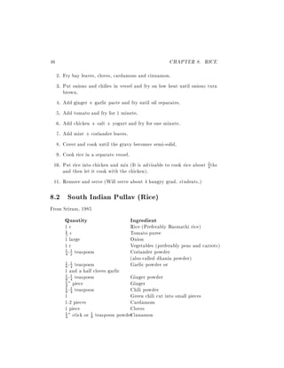 46                                                    CHAPTER 8. RICE
  2. Fry bay leaves, cloves, cardamom and cinnamon.
  3. Put onions and chilies in vessel and fry on low heat until onions turn
     brown.
  4. Add ginger + garlic paste and fry until oil separates.
  5. Add tomato and fry for 1 minute.
  6. Add chicken + salt + yogurt and fry for one minute.
  7. Add mint + coriander leaves.
  8. Cover and cook until the gravy becomes semi-solid.
  9. Cook rice in a separate vessel.
 10. Put rice into chicken and mix (It is advisable to cook rice about 3 ths
                                                                       4
     and then let it cook with the chicken).
 11. Remove and serve (Will serve about 4 hungry grad. students.)

8.2 South Indian Pullav (Rice)
From Sriram, 1985
      Quantity                      Ingredient
      1c                            Rice (Preferably Basmathi rice)
      3 c                           Tomato puree
      1

      1 large                       Onion
      1c                            Vegetables (preferably peas and carrots)
      1 - 1 teaspoon                Coriander powder
      4 2
                                    (also called dhania powder)
        - teaspoon
      1 1
      8 4                           Garlic powder or
      1 and a half cloves garlic
      1 - 1 teaspoon               Ginger powder
      8 4
      4 " piece                    Ginger
      1
      1 - 1 teaspoon
      8 4                          Chili powder
      1                            Green chili cut into small pieces
      1-2 pieces                   Cardamom
      1 piece                      Cloves
      4 " stick or 8
                   1 teaspoon powder innamon
      1
                                   C
 