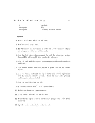 8.2. SOUTH INDIAN PULLAV (RICE)                                         47
      1                            Bay leaf
      1 teaspoon                   Salt
      1 teaspoon                   Coriander leaves (if needed)

  Method
  1. Clean the rice with water and set aside.
  2. Cut the onions length wise.
  3. Fry the onions and cardamom in butter for about 4 minutes. If you
     are using green chili, then add the chili.
  4. Add bay leaf, cloves, cinnamon and fry until the onions turn golden
     brown (This will probably take another 4-5 minutes).
  5. Add the garlic and ginger paste (preferably prepared from fresh ginger
     and garlic).
  6. Add dhania powder and chili powder (if green chili was not added
     before).
  7. Add the tomato paste and one cup of water (you have to experiment
     with the quantity of water needed. I found 1- 1 cups to be optimal)
                                                   2
     and bring the mixture to boil.
  8. Add the vegetables, rice and salt.
  9. If you like coconut, add 1 cup of coconut akes.
                              4

 10. Reduce the ame and cover the vessel.
 11. After about 4 minutes, stir the mixture.
 12. Cover the lid again and wait until cooked (might take about 10-15
     minutes).
 13. Sprinkle on the coriander leaves in the end.
 