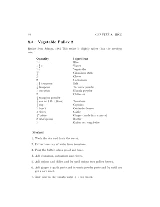 48                                                      CHAPTER 8. RICE
8.3 Vegetable Pullav 2
Recipe from Sriram, 1985 This recipe is slightly spicer than the previous
one.
          Quantity                    Ingredient
          1c                          Rice
          11c2                        Water
          1c                          Vegetables
          2"                          Cinnamon stick
          1

          2                           Cloves
          2                           Cardamom
          1 4 teaspoon
             1                        Salt
          8 teaspoon                  Turmeric powder
          1

          1 teaspoon                  Dhania powder
          2                           Chilies or
          1 teaspoon powder
          4
          2 can or 1 lb. (16 oz)      Tomatoes
          1
          1 cup                       Coconut
          2
          1 bunch                     Coriander leaves
          4 cloves                    Garlic
          1 " piece                   Ginger (made into a paste)
          2
          2 tablespoons               Butter
          1                           Onion cut lengthwise

     Method
     1. Wash the rice and drain the water.
     2. Extract one cup of water from tomatoes.
     3. Pour the butter into a vessel and heat.
     4. Add cinnamon, cardamom and cloves.
     5. Add onions and chilies and fry until onions turn golden brown.
     6. Add ginger + garlic paste and turmeric powder paste and fry until you
        get a nice smell.
     7. Now pour in the tomato water + 1 cup water.
 