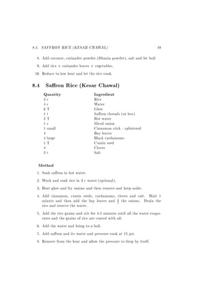 8.4. SAFFRON RICE (KESAR CHAWAL)                                           49
  8. Add coconut, coriander powder (Dhania powder), salt and let boil
  9. Add rice + coriander leaves + vegetables.
 10. Reduce to low heat and let the rice cook.

8.4 Sa ron Rice (Kesar Chawal)
       Quantity                       Ingredient
       2c                             Rice
       4c                             Water
       6T                             Ghee
       1t                             Sa ron threads (or less)
       2T                             Hot water
       1c                             Sliced onion
       1 small                        Cinnamon stick - splintered
       4                              Bay leaves
       4 large                        Black cardamoms
       1T                             Cumin seed
       4                              Cloves
       2t                             Salt

  Method
  1.   Soak sa ron in hot water.
  2.   Wash and soak rice in 3 c water (optional).
  3.   Heat ghee and fry onions and then remove and keep aside.
  4.   Add cinnamon, cumin seeds, cardamoms, cloves and salt. Wait 1
       minute and then add the bay leaves and 1 the onions. Drain the
                                                    2
       rice and reserve the water.
  5.   Add the rice grains and stir for 4-5 minutes until all the water evapo-
       rates and the grains of rice are coated with oil.
  6.   Add the water and bring to a boil.
  7.   Add sa ron and its water and pressure cook at 15 psi.
  8.   Remove from the heat and allow the pressure to drop by itself.
 
