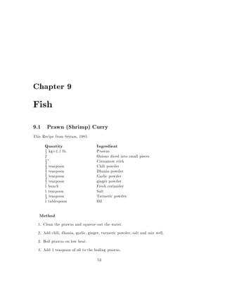 Chapter 9

Fish
9.1 Prawn (Shrimp) Curry
This Recipe from Sriram, 1985
      Quantity                      Ingredient
      1
      2   kg=1.1 lb.                Prawns
      2                             Onions diced into small pieces
      1
      4 "                           Cinnamon stick
      1
      4  teaspoon                   Chili powder
      1
      2  teaspoon                   Dhania powder
      1
      4  teaspoon                   Garlic powder
      1
      2  teaspoon                   ginger powder
      1 bunch                       Fresh coriander
      1 teaspoon                    Salt
      1 teaspoon                    Turmeric powder
      4
      1 tablespoon                  Oil

   Method
  1. Clean the prawns and squeeze out the water.
  2. Add chili, dhania, garlic, ginger, turmeric powder, salt and mix well.
  3. Boil prawns on low heat.
  4. Add 1 teaspoon of oil to the boiling prawns.
                                    53
 