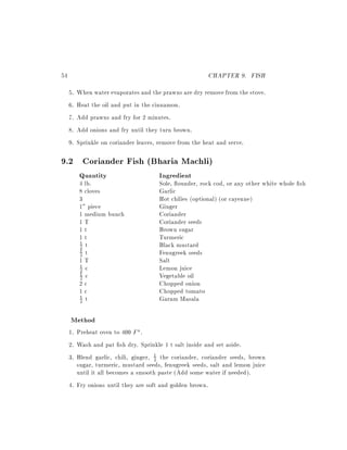 54                                                      CHAPTER 9. FISH
     5.   When water evaporates and the prawns are dry remove from the stove.
     6.   Heat the oil and put in the cinnamon.
     7.   Add prawns and fry for 2 minutes.
     8.   Add onions and fry until they turn brown.
     9.   Sprinkle on coriander leaves, remove from the heat and serve.

9.2 Coriander Fish (Bharia Machli)
          Quantity                     Ingredient
          4 lb.                        Sole, ounder, rock cod, or any other white whole sh
          8 cloves                     Garlic
          3                            Hot chilies (optional) (or cayenne)
          1" piece                     Ginger
          1 medium bunch               Coriander
          1T                           Coriander seeds
          1t                           Brown sugar
          1t                           Turmeric
          1 t                          Black mustard
          2
          2 t                          Fenugreek seeds
          1

          1T                           Salt
          1 c                          Lemon juice
          2
          2 c                          Vegetable oil
          1

          2c                           Chopped onion
          1c                           Chopped tomato
          1 t                          Garam Masala
          2


     Method
     1. Preheat oven to 400 F .
     2. Wash and pat sh dry. Sprinkle 1 t salt inside and set aside.
     3. Blend garlic, chili, ginger, 1 the coriander, coriander seeds, brown
                                     2
        sugar, turmeric, mustard seeds, fenugreek seeds, salt and lemon juice
        until it all becomes a smooth paste (Add some water if needed).
     4. Fry onions until they are soft and golden brown.
 