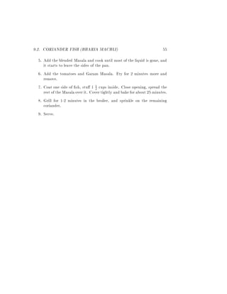 9.2. CORIANDER FISH (BHARIA MACHLI)                                       55
  5. Add the blended Masala and cook until most of the liquid is gone, and
     it starts to leave the sides of the pan.
  6. Add the tomatoes and Garam Masala. Fry for 2 minutes more and
     remove.
  7. Coat one side of sh, stu 1 1 cups inside. Close opening, spread the
                                     2
     rest of the Masala over it. Cover tightly and bake for about 25 minutes.
  8. Grill for 1-2 minutes in the broiler, and sprinkle on the remaining
     coriander.
  9. Serve.
 
