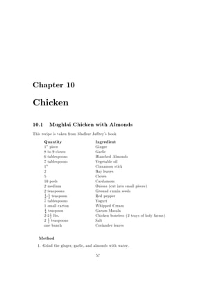 Chapter 10

Chicken
10.1 Mughlai Chicken with Almonds
This recipe is taken from Madhur Ja rey's book
      Quantity                    Ingredient
      1" piece                    Ginger
      8 to 9 cloves               Garlic
      6 tablespoons               Blanched Almonds
      7 tablespoons               Vegetable oil
      1"                          Cinnamon stick
      2                           Bay leaves
      5                           Cloves
      10 pods                     Cardamom
      2 medium                    Onions (cut into small pieces)
      2 teaspoons                 Ground cumin seeds
      8 - 2 teaspoon              Red pepper
      1 1

      7 tablespoons               Yogurt
      1 small carton              Whipped Cream
      1 teaspoon                  Garam Masala
      4
      2-2 1 lbs.
           2                      Chicken boneless (2 trays of holy farms)
      2 1 teaspoons
         2                        Salt
      one bunch                   Coriander leaves

   Method
  1. Grind the ginger, garlic, and almonds with water.
                                   57
 