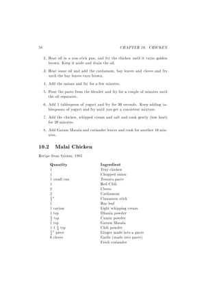58                                               CHAPTER 10. CHICKEN
     2. Heat oil in a non-stick pan, and fry the chicken until it turns golden
        brown. Keep it aside and drain the oil.
     3. Heat some oil and add the cardamom, bay leaves and cloves and fry
        until the bay leaves turn brown.
     4. Add the onions and fry for a few minutes.
     5. Pour the paste from the blender and fry for a couple of minutes until
        the oil separates.
     6. Add 1 tablespoon of yogurt and fry for 30 seconds. Keep adding ta-
        blespoons of yogurt and fry until you get a consistent mixture.
     7. Add the chicken, whipped cream and salt and cook gently (low heat)
        for 20 minutes.
     8. Add Garam Masala and coriander leaves and cook for another 10 min-
        utes.

10.2 Malai Chicken
Recipe from Sriram, 1985
        Quantity                      Ingredient
        1                             Tray chicken
        1                             Chopped onion
        1 small can                   Tomato paste
        1                             Red Chili
        2                             Cloves
        2                             Cardamom
        1"                            Cinnamon stick
        2
        1                             Bay leaf
        1 carton                      Light whipping cream
        1 tsp                         Dhania powder
        2 tsp                         Cumin powder
        1

        1 tsp                         Garam Masala
        1-1 1 tsp
             4                        Chili powder
        1 " piece
        2                             Ginger made into a paste
        6 cloves                      Garlic (made into paste)
                                      Fresh coriander
 