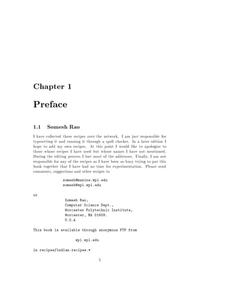 Chapter 1

Preface
1.1 Somesh Rao
I have collected these recipes over the network. I am just responsible for
typesetting it and running it through a spell checker. In a later edition I
hope to add my own recipes. At this point I would like to apologize to
those whose recipes I have used but whose names I have not mentioned.
During the editing process I lost most of the addresses. Finally, I am not
responsible for any of the recipes as I have been so busy trying to put this
book together that I have had no time for experimentation. Please send
comments, suggestions and other recipes to
                somesh@maxine.wpi.edu
                somesh@wpi.wpi.edu

or
                  Somesh Rao,
                  Computer Science Dept.,
                  Worcester Polytechnic Institute,
                  Worcester, MA 01609.
                  U.S.A

This book is available through anonymous FTP from

                        wpi.wpi.edu

in recipes/indian.recipes.*

                                     5
 