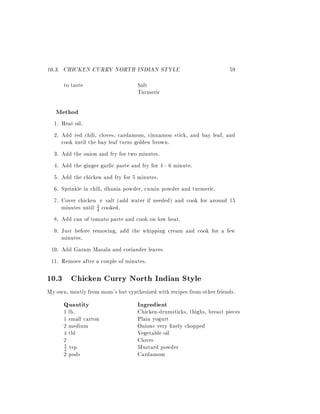 10.3. CHICKEN CURRY NORTH INDIAN STYLE                                 59
      to taste                     Salt
                                   Turmeric

   Method
  1. Heat oil.
  2. Add red chili, cloves, cardamom, cinnamon stick, and bay leaf, and
     cook until the bay leaf turns golden brown.
  3. Add the onion and fry for two minutes.
  4. Add the ginger garlic paste and fry for 4 - 6 minute.
  5. Add the chicken and fry for 5 minutes.
  6. Sprinkle in chili, dhania powder, cumin powder and turmeric.
  7. Cover chicken + salt (add water if needed) and cook for around 15
     minutes until 4 cooked.
                    3


  8. Add can of tomato paste and cook on low heat.
  9. Just before removing, add the whipping cream and cook for a few
     minutes.
 10. Add Garam Masala and coriander leaves
 11. Remove after a couple of minutes.

10.3 Chicken Curry North Indian Style
My own, mostly from mom's but synthesized with recipes from other friends.
      Quantity                     Ingredient
      1 lb.                        Chicken-drumsticks, thighs, breast pieces
      1 small carton               Plain yogurt
      2 medium                     Onions very nely chopped
      4 tbl                        Vegetable oil
      2                            Cloves
      2 tsp                        Mustard powder
      1

      2 pods                       Cardamom
 