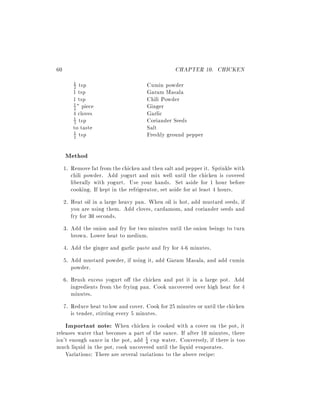 60                                                CHAPTER 10. CHICKEN
         1
         2 tsp                        Cumin powder
        1 tsp                         Garam Masala
        1 tsp                         Chili Powder
        2 " piece                     Ginger
        1

        4 cloves                      Garlic
        1 tsp                         Coriander Seeds
        3
        to taste                      Salt
        1 tsp                         Freshly ground pepper
        2



     Method
     1. Remove fat from the chicken and then salt and pepper it. Sprinkle with
        chili powder. Add yogurt and mix well until the chicken is covered
        liberally with yogurt. Use your hands. Set aside for 1 hour before
        cooking. If kept in the refrigerator, set aside for at least 4 hours.
     2. Heat oil in a large heavy pan. When oil is hot, add mustard seeds, if
        you are using them. Add cloves, cardamom, and coriander seeds and
        fry for 30 seconds.
     3. Add the onion and fry for two minutes until the onion beings to turn
        brown. Lower heat to medium.
     4. Add the ginger and garlic paste and fry for 4-6 minutes.
     5. Add mustard powder, if using it, add Garam Masala, and add cumin
        powder.
     6. Brush excess yogurt o the chicken and put it in a large pot. Add
        ingredients from the frying pan. Cook uncovered over high heat for 4
        minutes.
     7. Reduce heat to low and cover. Cook for 25 minutes or until the chicken
        is tender, stirring every 5 minutes.
     Important note: When chicken is cooked with a cover on the pot, it
releases water that becomes a part of the sauce. If after 10 minutes, there
isn't enough sauce in the pot, add 1 cup water. Conversely, if there is too
                                    4
much liquid in the pot, cook uncovered until the liquid evaporates.
    Variations: There are several variations to the above recipe:
 