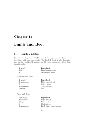 Chapter 11

Lamb and Beef
11.1 Lamb Vindaloo
From Esquire Magazine, 1986: I have made the recipe a couple of times and
both times with very good results. The nished dish is a spicy lamb dish
that is quite exquisite. Be warned that this recipe takes quite a bit of e ort
to put together.
      Quantity                       Ingredient
      3 lbs                          Lean boneless lamb
      3                              Meaty lamb bones
   Marinade made from:
      Quantity                       Ingredient
      4 tablespoons                  Light vegetable oil
      4 c                            Cider vinegar
      1

      3 tablespoons                  Tamarind pulp
      to taste                       Salt

   Puree made from:
      Quantity                       Ingredient
      2 tablespoon                   Vegetable oil
      1 large                        White onion
      6                              Garlic cloves
      2 tablespoons                  Fresh ginger root, chopped
                                     65
 