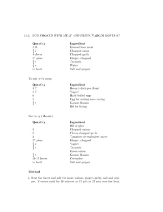11.2. EGG COOKED WITH MEAT AND FRIED (NARGISI KOFTA) 67
     Quantity                      Ingredient
     1 lb.                         Ground lean meat
     4 c                           Chopped onion
     1

     4 cloves                      Chopped garlic
     1" piece                      Ginger, chopped
     1 t                           Turmeric
     2
     3 c                           Water
     4
     to taste                      Salt and pepper

  To mix with meat:
     Quantity                      Ingredient
     4T                            Besan (chick-pea our)
     1T                            Yogurt
     6                             Hard boiled eggs
     1                             Egg for mixing and coating
     2 t                           Garam Masala
     1

                                   Oil for frying

  For curry (Masala):
     Quantity                      Ingredient
                                   Oil or ghee
     2                             Chopped onions
     8                             Cloves chopped garlic
     2                             Tomatoes or equivalent paste
     1" piece                      Ginger, chopped
     4 c                           Yogurt
     1

     4 t                           Turmeric
     1

                                   Green onion
      1
      2t                           Garam Masala
     10-15 leaves                  Coriander
     to taste                      Salt and pepper

  Method
  1. Heat the water and add the meat, onions, ginger, garlic, salt and pep-
     per. Pressure cook for 10 minutes at 15 psi (or 25 min over low heat.
 