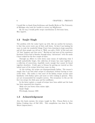 6                                                 CHAPTER 1. PREFACE
I would like to thank Greg Leichtman and Jamille Hetke at The University
of Michigan who took the trouble to correct my L TEXerrors.
                                                a
   By the way, I would prefer recipe contributions in electronic form.
Bon Appetit.


1.2 Sanjiv Singh
The problem with the cooks I grew up with, like my mother for instance,
is that they never wrote any of their craft down. So here I am looking for
ways to cook the wonderful things I have been downing in large quantities
and all these people can tell me is Well, you add a `little' of this and wait
'til `that' happens and then serve." Having not had most of the experience
  rsthand, I have had to blunder through many adventures" with the meals
I have cooked for the rst couple of times.
     Through my e orts to write down some means of replicating what I
would undoubtedly forget, this collection of recipes has come together as
a collection of concoctions, hopefully exotic enough that cannot be found
together elsewhere. Credit goes to Sriram for getting me started on this
indeed most of the recipes listed here came via him.
     At this writing, the recipes are disproportionally Indian. The reason is
simply that I can nd other recipes in abundance without having to tran-
scribe them. The reality is that most of the Indian recipes assume some
familiarity with Indian spices and more so with cooking in general. They
are not recommended for complete novices. The exceptions to this are the
  rst two recipes for chick peas and for cauli ower.
     In the latest update, a couple of recipes have been added and the book
has been separated into chapters.
     Make sure you brown them onions right.
     Sanjiv Singh
     Pittsburgh, January 1989

1.3 Acknowledgement
Also this book contains the recipes taught by Mrs. Pawan Datta in her
Indian Cooking class of Fall 1981. This compilation was done by Marc
Meyer (ingvax:marc).
 