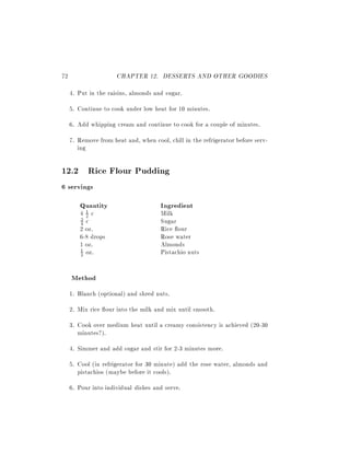 72                    CHAPTER 12. DESSERTS AND OTHER GOODIES
     4. Put in the raisins, almonds and sugar.
     5. Continue to cook under low heat for 10 minutes.
     6. Add whipping cream and continue to cook for a couple of minutes.
     7. Remove from heat and, when cool, chill in the refrigerator before serv-
        ing

12.2 Rice Flour Pudding
6 servings
        Quantity                       Ingredient
        42c
         1                             Milk
        4 c                            Sugar
        3

        2 oz.                          Rice our
        6-8 drops                      Rose water
        1 oz.                          Almonds
        1 oz.                          Pistachio nuts
        2



     Method
     1. Blanch (optional) and shred nuts.
     2. Mix rice our into the milk and mix until smooth.
     3. Cook over medium heat until a creamy consistency is achieved (20-30
        minutes?).
     4. Simmer and add sugar and stir for 2-3 minutes more.
     5. Cool (in refrigerator for 30 minute) add the rose water, almonds and
        pistachios (maybe before it cools).
     6. Pour into individual dishes and serve.
 