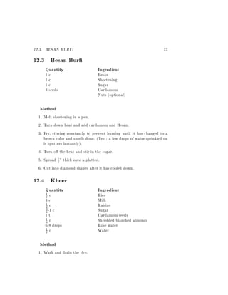 12.3. BESAN BURFI                                                      73
12.3 Besan Bur
     Quantity                      Ingredient
     1c                            Besan
     1c                            Shortening
     1c                            Sugar
     4 seeds                       Cardamom
                                   Nuts (optional)

  Method
  1. Melt shortening in a pan.
  2. Turn down heat and add cardamom and Besan.
  3. Fry, stirring constantly to prevent burning until it has changed to a
     brown color and smells done. (Test: a few drops of water sprinkled on
     it sputters instantly).
  4. Turn o the heat and stir in the sugar.
  5. Spread 1 " thick onto a platter.
              2

  6. Cut into diamond shapes after it has cooled down.

12.4 Kheer
     Quantity                      Ingredient
      1
      2 c                          Rice
     4c                            Milk
     1 c                           Raisins
     4
     4 -1 c                        Sugar
     3

     1t                            Cardamom seeds
     4 c                           Shredded blanched almonds
     1

     6-8 drops                     Rose water
     2 c                           Water
     1



  Method
  1. Wash and drain the rice.
 