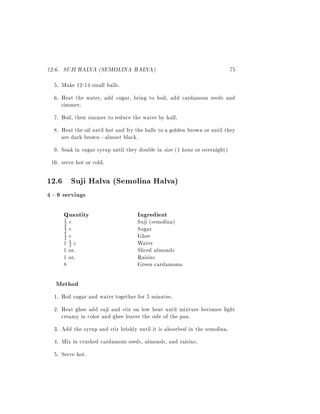 12.6. SUJI HALVA (SEMOLINA HALVA)                                           75
  5. Make 12-14 small balls.
  6. Heat the water, add sugar, bring to boil, add cardamom seeds and
     simmer.
  7. Boil, then simmer to reduce the water by half.
  8. Heat the oil until hot and fry the balls to a golden brown or until they
     are dark brown|almost black.
  9. Soak in sugar syrup until they double in size (1 hour or overnight)
 10. serve hot or cold.

12.6 Suji Halva (Semolina Halva)
4 - 6 servings

      Quantity                      Ingredient
      1
      2   c                         Suji (semolina)
      1
      2   c                         Sugar
      1
      2   c                         Ghee
      11c
        2                           Water
      1 oz.                         Sliced almonds
      1 oz.                         Raisins
      8                             Green cardamoms

   Method
  1. Boil sugar and water together for 5 minutes.
  2. Heat ghee add suji and stir on low heat until mixture becomes light
     creamy in color and ghee leaves the side of the pan.
  3. Add the syrup and stir briskly until it is absorbed in the semolina.
  4. Mix in crushed cardamom seeds, almonds, and raisins.
  5. Serve hot.
 