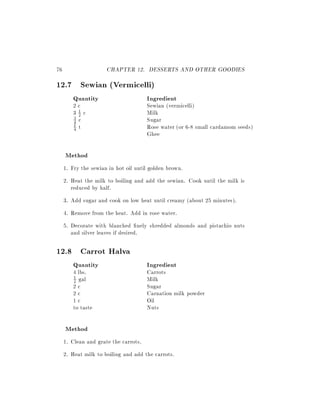 76                    CHAPTER 12. DESSERTS AND OTHER GOODIES
12.7 Sewian (Vermicelli)
        Quantity                       Ingredient
        2c                             Sewian (vermicelli)
        31c
          2                            Milk
        4 c                            Sugar
        3
        1 t                            Rose water (or 6-8 small cardamom seeds)
        4
                                       Ghee

     Method
     1. Fry the sewian in hot oil until golden brown.
     2. Heat the milk to boiling and add the sewian. Cook until the milk is
        reduced by half.
     3. Add sugar and cook on low heat until creamy (about 25 minutes).
     4. Remove from the heat. Add in rose water.
     5. Decorate with blanched nely shredded almonds and pistachio nuts
        and silver leaves if desired.

12.8 Carrot Halva
        Quantity                       Ingredient
        4 lbs.                         Carrots
        2 gal                          Milk
        1

        2c                             Sugar
        2c                             Carnation milk powder
        1c                             Oil
        to taste                       Nuts

     Method
     1. Clean and grate the carrots.
     2. Heat milk to boiling and add the carrots.
 