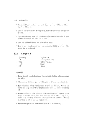 12.9. RASGOOLA                                                            77
  3. Cook until liquid is almost gone, stirring to prevent sticking and burn-
     ing (3 to 4 hours).
  4. Add oil and cook more, stirring often, to roast the carrots well (about
     1 hour).
     2

  5. Add the powdered milk and sugar and cook until all the liquid is gone
     and the mass does not stick to the sides.
  6. Add the nuts and raisins and turn o the heat.
  7. Pour in a serving dish and serve warm or cold. Will keep in the refrig-
     erator for up to 1 week.

12.9 Rasgoola
      Quantity                      Ingredient
      1L                            Homogenized Milk
      2 tsp                         White Vinegar
      12 C
       1
                                    Sugar
      3C                            Water

  Method
  1. Bring the milk to a boil and add vinegar to the boiling milk to separate
     the whey.
  2. Throw away the liquid part by sifting the stu onto a muslin cloth.
  3. Pour some cold water over the curd to cool and wash it. Discard the
     water and hang the cloth for 15-20 minutes to let the excess water drip
     o .
  4. Put the curd in a food processor or blender and blend at high speed
     to get a smooth consistency. You may add just a little (1 tsp or so)
     water while blending, if the curd is too dry and will not blend. Be very
     careful so as not to add any extra water.
  5. Remove the paste and make small balls (1-2" in diameter).
 