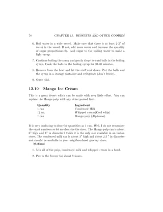 78                    CHAPTER 12. DESSERTS AND OTHER GOODIES
     6. Boil water in a wide vessel. Make sure that there is at least 2-3" of
        water in the vessel. If not, add more water and increase the quantity
        of sugar proportionately. Add sugar to the boiling water to make a
        light syrup.
     7. Continue boiling the syrup and gently drop the curd balls in the boiling
        syrup. Cook the balls in the boiling syrup for 30-40 minutes.
     8. Remove from the heat and let the stu cool down. Put the balls and
        the syrup in a storage container and refrigerate (don't freeze).
     9. Serve cold.

12.10 Mango Ice Cream
This is a great desert which can be made with very little e ort. You can
replace the Mango pulp with any other pureed fruit.
        Quantity                       Ingredient
        1 can                          Condensed Milk
        12 oz.                         Whipped cream(Cool whip)
        1 can                          Mango pulp (Alphonso)

It is very confusing to describe quantities as 1 can. Well, I do not remember
the exact numbers so let me describe the sizes. The Mango pulp can is about
6" high and 3" in diameter.I think it is the only size available in an Indian
store. The condensed milk can is about 3" high and about 2.5 " in diameter
and should be available in your neighbourhood grocery store.
     Method
     1. Mix all of the pulp, condensed milk and whipped cream in a bowl.
     2. Put in the freezer for about 8 hours.
 