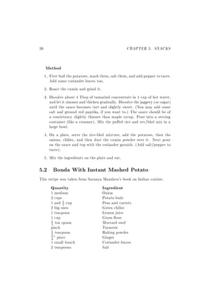 20                                                   CHAPTER 5. SNACKS


     Method
     1. First boil the potatoes, mash them, salt them, and add pepper to taste.
        Add some coriander leaves too.
     2. Roast the cumin and grind it.
     3. Dissolve about 4 Tbsp of tamarind concentrate in 1 cup of hot water,
        and let it simmer and thicken gradually. Dissolve the jaggery (or sugar)
        until the sauce becomes tart and slightly sweet. (You may add some
        salt and ground red paprika, if you want to.) The sauce should be of
        a consistency slightly thinner than maple syrup. Pour into a serving
        container (like a creamer). Mix the pu ed rice and sev/bhel mix in a
        large bowl.
     4. On a plate, serve the rice-bhel mixture, add the potatoes, then the
        onions, chilies, and then dust the cumin powder over it. Next pour
        on the sauce and top with the coriander garnish. (Add salt/pepper to
        taste).
     5. Mix the ingredients on the plate and eat.

5.2 Bonda With Instant Mashed Potato
This recipe was taken from Saranya Mandava's book on Indian cuisine.
        Quantity                       Ingredient
        1 medium                       Onion
        2 cups                         Potato buds
        1 and 1 cup
               2                       Peas and carrots
        2 big ones                     Green chilies
        1 teaspoon                     Lemon juice
        1 cup                          Gram our
        2 tea spoon                    Mustard seed
        1

        pinch                          Turmeric
        1 teaspoon                     Baking powder
        2
        1 " piece
        4                              Ginger
        1 small bunch                  Coriander leaves
        2 teaspoons                    Salt
 