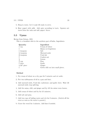 5.5. UPMA                                                                23
  5. Drop in water. Let it soak till ready to serve.
  6. Beat yogurt with milk. Add spice according to taste. Squeeze out
     water from the vada and add yogurt. Serve.

5.5 Upma
Recipe from Sriram, 1985
   This is a breakfast dish in the southern part of India. Ingredients
      Quantity                      Ingredient
      1 cup                         Cream of wheat
      1                             Onion cut lengthwise
      1 teaspoon                    Salt
      4 teaspoon                    Mustard seeds
      1

      8 teaspoon                    Urad dal
      1

      1                             Cashew-nut
       1
       4                            Lemon
       1
       2cup                         Peas
      1 clove                       Garlic
      1/10" piece                   Ginger
      1                             Green chili cut into small pieces.

   Method
  1. Fry cream of wheat on a dry pan for 5 minutes and set aside.
  2. Put two tablespoons of oil in a pan and heat.
  3. Add mustard seeds, Urad dal, cashewnut, and garlic clove. Wait till
     mustard seeds stop splitting.
  4. Add the onion, chili, and ginger and fry till the onion turns brown.
  5. Add cream of wheat and fry for 3-5 minutes.
  6. Add salt and peas.
  7. Add two cups of boiling water and stir for 2 minutes. (Switch o the
     stove as soon as the water is poured.)
  8. Cover the vessel for 4 minutes. Add lime if needed.
 