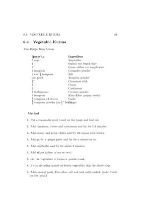 6.4. VEGETABLE KURMA                                                     29
6.4 Vegetable Kurma
This Recipe from Sriram
      Quantity                     Ingredient
      2 cups                       Vegetables
      2                            Onions cut length-wise
      2                            Green chilies cut length-wise
      1 teaspoon                   Coriander powder
      1 and 41 teaspoon            Salt
      one pinch                    Turmeric powder
      1"                           Cinnamon stick
      2
      2                            Cloves
      2                            Cardamom
      2 tablespoons                Coconut powder
      1 teaspoon                   Khus-Khus (poppy seeds)
      1 teaspoon (3 cloves)        Garlic
      4
      4 teaspoon powder (or 2 " fresh)
                                   Ginger
      1                     1




   Method
  1. Put a reasonable sized vessel on the range and heat oil.
  2. Add cinnamon, cloves and cardamom and fry for 2-3 minutes.
  3. Add onions and green chilies and fry till onions turn brown.
  4. Add garlic + ginger paste and fry for a minute or so.
  5. Add vegetables and fry for about 3 minutes.
  6. Add Water (about a cup or two).
  7. Let the vegetables + turmeric powder cook.
  8. If you are using canned or frozen vegetables skip the above step.
  9. Add coconut paste, khus-khus, salt and wait until cooked. (note: Cook
     on low heat.)
 