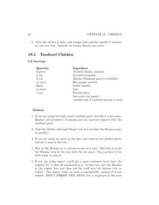 62                                                 CHAPTER 10. CHICKEN
     6. After the chicken is done, add vinegar and cook for another 5 minutes
        on very low heat. Sprinkle on Garam Masala and serve.

10.5 Tandoori Chicken
2-3 Servings
      Quantity                         Ingredient
         6 pieces                      Thawed chicken, skinned
         2 tsp                         Ground Coriander
         2 tsp                         Masala (Tandoori paste is available)
         to taste                      Red pepper powder
         Dash                          Garlic powder
         to taste                      Salt
         1 tsp                         Ground jeera
                                       Soy sauce (or yogurt)
                                       (needed only if tandoori masala is used)

     Method
     1. If you are using the ready made tandoori paste then life is a lot easier.
        Replace all occurences of masala and soy sauce(or yogurt) with the
        tandoori paste.
     2. Take the chicken and make *deep* cuts in it (so that the Masalas seeps
        in quickly).
     3. If you are using soy sauce as the base, put some on the chicken pieces
        and let it seep in the cuts.
     4. Rub in the Masalas as a mixture or one at a time. The idea is to let
        the Masalas seep in the cuts with the soy sauce. You can leave it for
        little while to seep in.
     5. If you are using yogurt, you'll get a more authentic taste since the
        original TC is after all marinated in it. In this case, mix the Masalas
        in the yogurt rst and then rub the stu into the chicken cuts as
        before. The yogurt tends to leave a considerable amount of water
        behind. DON'T THROW THIS AWAY. Let it evaporate in the oven
 