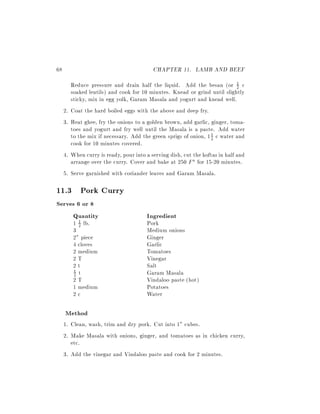 68                                          CHAPTER 11. LAMB AND BEEF
          Reduce pressure and drain half the liquid. Add the besan (or 1 c      2
          soaked lentils) and cook for 10 minutes. Knead or grind until slightly
          sticky, mix in egg yolk, Garam Masala and yogurt and knead well.
     2.   Coat the hard boiled eggs with the above and deep fry.
     3.   Heat ghee, fry the onions to a golden brown, add garlic, ginger, toma-
          toes and yogurt and fry well until the Masala is a paste. Add water
          to the mix if necessary. Add the green sprigs of onion, 1 2 c water and
                                                                    1

          cook for 10 minutes covered.
     4.   When curry is ready, pour into a serving dish, cut the koftas in half and
          arrange over the curry. Cover and bake at 250 F for 15-20 minutes.
     5.   Serve garnished with coriander leaves and Garam Masala.

11.3 Pork Curry
Serves 6 or 8
     Quantity                            Ingredient
          1 1 lb.
            2                            Pork
          3                              Medium onions
          2" piece                       Ginger
          4 cloves                       Garlic
          2 medium                       Tomatoes
          2T                             Vinegar
          2t                             Salt
          1 t                            Garam Masala
          2
          2T                             Vindaloo paste (hot)
          1 medium                       Potatoes
          2c                             Water

     Method
     1. Clean, wash, trim and dry pork. Cut into 1" cubes.
     2. Make Masala with onions, ginger, and tomatoes as in chicken curry,
        etc.
     3. Add the vinegar and Vindaloo paste and cook for 2 minutes.
 