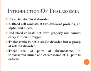 I NTRODUCTION  O F  T HALASSEMIA It’s a Genetic blood disorder. A Blood cell consists of two different proteins, an alpha and a beta. Red blood cells do not form properly and cannot carry sufficient oxygen. Thalassemia is not a single disorder but a group of related disorder. There are 23 pairs of chromosome, in thalassemia minor one chromosome of 11 pair is defected. 