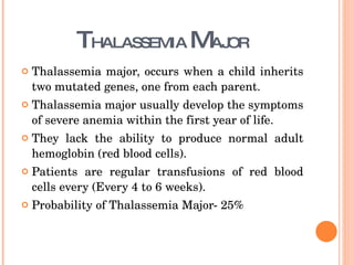 T HALASSEMIA  M AJOR Thalassemia major, occurs when a child inherits two mutated genes, one from each parent. Thalassemia major usually develop the symptoms of severe anemia within the first year of life. They lack the ability to produce normal adult hemoglobin (red blood cells).  Patients are regular transfusions of red blood cells every (Every 4 to 6 weeks).  Probability of Thalassemia Major- 25% 