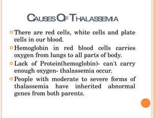 C AUSES  O F  T HALASSEMIA There are red cells, white cells and plate cells in our blood. Hemoglobin in red blood cells carries oxygen from lungs to all parts of body. Lack of Protein(hemoglobin)- can't carry enough oxygen- thalassemia occur.  People with moderate to severe forms of thalassemia have inherited abnormal genes from both parents.  