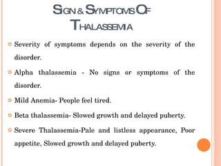 S IGN &  S YMPTOMS  O F T HALASSEMIA Severity of symptoms depends on the severity of the disorder.  Alpha thalassemia - No signs or symptoms of the disorder. Mild Anemia- People feel tired. Beta thalassemia- Slowed growth and delayed puberty. Severe Thalassemia-Pale and listless appearance, Poor appetite, Slowed growth and delayed puberty.  