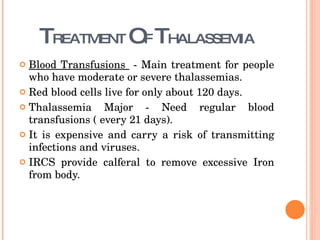 T REATMENT  O F  T HALASSEMIA Blood Transfusions  - Main treatment for people who have moderate or severe thalassemias.  Red blood cells live for only about 120 days. Thalassemia Major - Need regular blood transfusions ( every 21 days).  It is expensive and carry a risk of transmitting infections and viruses. IRCS provide calferal to remove excessive Iron from body. 