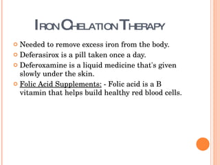 I RON  C HELATION  T HERAPY  Needed to remove excess iron from the body. Deferasirox is a pill taken once a day. Deferoxamine is a liquid medicine that's given slowly under the skin. Folic Acid Supplements:  - Folic acid is a B vitamin that helps build healthy red blood cells. 