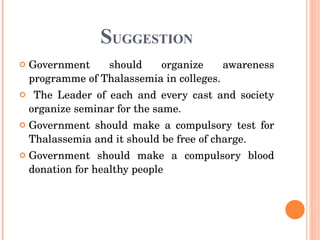 S UGGESTION Government should organize awareness programme of Thalassemia in colleges. The Leader of each and every cast and society organize seminar for the same. Government should make a compulsory test for Thalassemia and it should be free of charge.  Government should make a compulsory blood donation for healthy people   