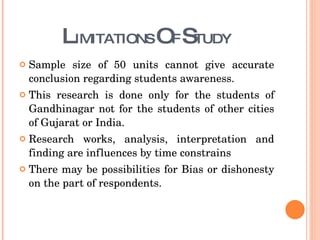 L IMITATIONS  O F  S TUDY Sample size of 50 units cannot give accurate conclusion regarding students awareness. This research is done only for the students of Gandhinagar not for the students of other cities of Gujarat or India. Research works, analysis, interpretation and finding are influences by time constrains There may be possibilities for Bias or dishonesty on the part of respondents. 