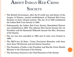 A BOUT  I NDIAN  R ED  C ROSS  S OCIETY  The British Government, after the II world war and failure of the League of Nations, started establishment of National Red Cross Societies in their colonial nations. The Act 15 of 1920 established the Indian Red Cross Society in 1920.  Subsequently the Indian Red Cross Society Ahmedabad District was established in 1923. The collector Shri Garret became the 1st President and Sir Ramanlal Nilkanth became the Hon. Secretary of the Society.  The act was last amended in 1992 and of rules were formed in 1994.  The IRCS has 35 State / Union Territories Branches with their more than 700 districts and sub district branches.  The President of India is the President and Hon'ble Union Health Minister is the Chairman of the Society.  The Secretary General is the Chief Executive of the Society 
