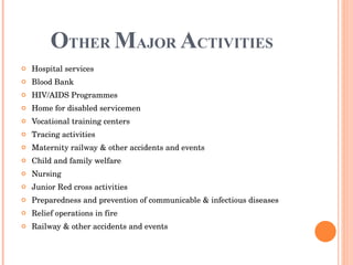 O THER   M AJOR  A CTIVITIES Hospital services Blood Bank HIV/AIDS Programmes Home for disabled servicemen Vocational training centers Tracing activities Maternity railway & other accidents and events Child and family welfare Nursing Junior Red cross activities Preparedness and prevention of communicable & infectious diseases Relief operations in fire Railway & other accidents and events 