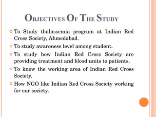   O BJECTIVES  O F  T HE  S TUDY To Study thalassemia program at Indian Red Cross Society, Ahmedabad. To study awareness level among student. To study how Indian Red Cross Society are providing treatment and blood units to patients.  To know the working area of Indian Red Cross Society. How NGO like Indian Red Cross Society working for our society. 