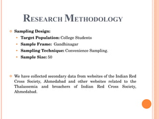 R ESEARCH  M ETHODOLOGY Sampling Design:   Target Population:  College Students Sample Frame:   Gandhinagar  Sampling Technique:  Convenience Sampling.  Sample Size:  50 We have collected secondary data from websites of the Indian Red Cross Society, Ahmedabad and other websites related to the Thalassemia and broachers of Indian Red Cross Society, Ahmedabad. 