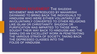 SHUDDHI MOVEMENT THE SHUDDHI
MOVEMENT WAS INTRODUCED BY MAHARISHI
DAYANAND TO BRING BACK THE INDIVIDUALS TO
HINDUISM WHO WERE EITHER VOLUNTARILY OR
INVOLUNTARILY CONVERTED TO OTHER RELIGIONS
LIKE ISLAM OR CHRISTIANITY. SHUDDHI OR
PURIFICATION WAS IMPARTED TO THOSE WHO
SOUGHT THEIR WAY BACK TO HINDUISM AND THE
SAMAJ DID AN EXCELLENT WORK IN PENETRATING
THE VARIOUS STRATA OF SOCIETY, TAKING BACK
THE DEPRESSED CLASSES INTO THE
FOLDS OF HINDUISM.
 