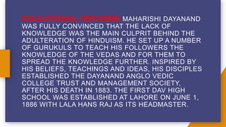 EDUCATIONAL REFORMS MAHARISHI DAYANAND
WAS FULLY CONVINCED THAT THE LACK OF
KNOWLEDGE WAS THE MAIN CULPRIT BEHIND THE
ADULTERATION OF HINDUISM. HE SET UP A NUMBER
OF GURUKULS TO TEACH HIS FOLLOWERS THE
KNOWLEDGE OF THE VEDAS AND FOR THEM TO
SPREAD THE KNOWLEDGE FURTHER. INSPIRED BY
HIS BELIEFS, TEACHINGS AND IDEAS, HIS DISCIPLES
ESTABLISHED THE DAYANAND ANGLO VEDIC
COLLEGE TRUST AND MANAGEMENT SOCIETY,
AFTER HIS DEATH IN 1883. THE FIRST DAV HIGH
SCHOOL WAS ESTABLISHED AT LAHORE ON JUNE 1,
1886 WITH LALA HANS RAJ AS ITS HEADMASTER.
 