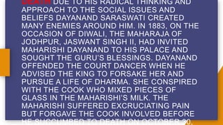 DEATH DUE TO HIS RADICAL THINKING AND
APPROACH TO THE SOCIAL ISSUES AND
BELIEFS DAYANAND SARASWATI CREATED
MANY ENEMIES AROUND HIM. IN 1883, ON THE
OCCASION OF DIWALI, THE MAHARAJA OF
JODHPUR, JASWANT SINGH II, HAD INVITED
MAHARISHI DAYANAND TO HIS PALACE AND
SOUGHT THE GURU’S BLESSINGS. DAYANAND
OFFENDED THE COURT DANCER WHEN HE
ADVISED THE KING TO FORSAKE HER AND
PURSUE A LIFE OF DHARMA. SHE CONSPIRED
WITH THE COOK WHO MIXED PIECES OF
GLASS IN THE MAHARISHI’S MILK. THE
MAHARISHI SUFFERED EXCRUCIATING PAIN
BUT FORGAVE THE COOK INVOLVED BEFORE
HE SUCCUMBED TO DEATH ON OCTOBER 30,
 