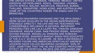 THE UNITED STATES, CANADA, TRINIDAD, MEXICO, UNITED
KINGDOM, NETHERLANDS, KENYA, TANZANIA, UGANDA,
SOUTH AFRICA, MALAWI, MAURITIUS, PAKISTAN, BURMA,
THAILAND, SINGAPORE, HONG KONG, AND AUSTRALIA ARE
SOME OF THE COUNTRIES WHERE THE SAMAJ HAS ITS
BRANCHES.
ALTHOUGH MAHARISHI DAYANAND AND THE ARYA SAMAJ
WERE NEVER INVOLVED IN THE INDIAN INDEPENDENCE
STRUGGLE DIRECTLY, HIS LIFE AND HIS TEACHINGS HAD
CONSIDERABLE INFLUENCE IN SEVERAL IMPORTANT
PERSONALITIES LIKE LALA LAJPAT RAI, VINAYAK DAMODAR
SAVARKAR, MADAM CAMA, RAM PRASAD BISMIL, MAHADEV
GOVIND RANADE, MADAN LAL DHINGRA AND SUBHASH
CHANDRA BOSE. SHAHEED BHAGAT SINGH WAS EDUCATED
AT THE D.A.V. SCHOOL IN LAHORE. HE WAS A UNIVERSALLY
REVERED FIGURE AND AMERICAN SPIRITUALIST ANDREW
JACKSON DAVIS CALLED MAHARISHI DAYANAND “SON OF
GOD", ADMITTING THAT THE HE HAD EXERTED PROFOUND
EFFECT ON HIS SPIRITUAL BELIEFS AND APPLAUDED HIM
FOR RESTORING THE STATUS OF THE NATION.
 