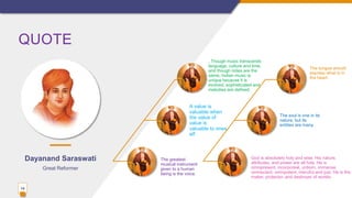 QUOTE
14
Great Reformer
. Though music transcends
language, culture and time,
and though notes are the
same, Indian music is
unique because it is
evolved, sophisticated and
melodies are defined.
A value is
valuable when
the value of
value is
valuable to ones
elf
The greatest
musical instrument
given to a human
being is the voice.
The tongue should
express what is in
the heart.
The soul is one in its
nature, but its
entities are many.
God is absolutely holy and wise. His nature,
attributes, and power are all holy. He is
omnipresent, incorporeal, unborn, immense,
omniscient, omnipotent, merciful and just. He is the
maker, protector, and destroyer of worlds.
Dayanand Saraswati
 